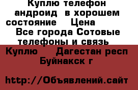 Куплю телефон андроид, в хорошем состояние  › Цена ­ 1 000 - Все города Сотовые телефоны и связь » Куплю   . Дагестан респ.,Буйнакск г.